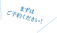 まずはご予約ください！